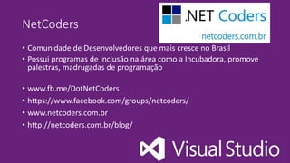 NetCoders
• Comunidade de Desenvolvedores que mais cresce no Brasil
• Possui programas de inclusão na área como a Incubadora, promove
palestras, madrugadas de programação
• www.fb.me/DotNetCoders
• https://www.facebook.com/groups/netcoders/
• www.netcoders.com.br
• http://netcoders.com.br/blog/
 
