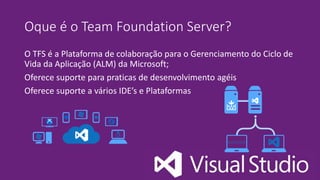 Oque é o Team Foundation Server?
O TFS é a Plataforma de colaboração para o Gerenciamento do Ciclo de
Vida da Aplicação (ALM) da Microsoft;
Oferece suporte para praticas de desenvolvimento agéis
Oferece suporte a vários IDE’s e Plataformas
 