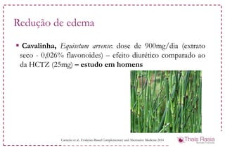 Redução de edema
 Cavalinha, Equisetum arvense: dose de 900mg/dia (extrato
seco - 0,026% flavonoides) – efeito diurético comparado ao
da HCTZ (25mg) – estudo em homens
Carneiro et al.. Evidence-Based Complementary and Alternative Medicine 2014
 