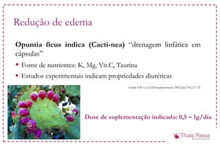Redução de edema
Opuntia fícus indica (Cacti-nea) “drenagem linfática em
cápsulas”
 Fonte de nutrientes: K, Mg, Vit.C, Taurina
 Estudos experimentais indicam propriedades diuréticas
Galati EM et al. J Ethnopharmacol. 2002 Jan;79(1):17-21.
Dose de suplementação indicada: 0,5 – 1g/dia
 