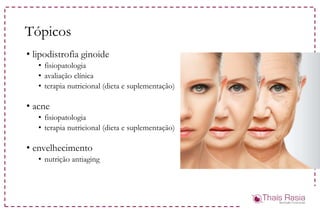 Tópicos
• lipodistrofia ginoide
• fisiopatologia
• avaliação clínica
• terapia nutricional (dieta e suplementação)
• acne
• fisiopatologia
• terapia nutricional (dieta e suplementação)
• envelhecimento
• nutrição antiaging
 