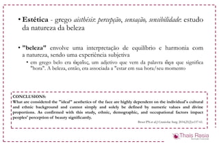 • Estética - grego aisthésis: percepção, sensação, sensibilidade: estudo
da natureza da beleza
• "beleza" envolve uma interpretação de equilíbrio e harmonia com
a natureza, sendo uma experiência subjetiva
• em grego belo era ὡραῖος, um adjetivo que vem da palavra ὥρα que significa
"hora". A beleza, então, era associada a "estar em sua hora/seu momento
CONCLUSIONS:
What are considered the "ideal" aesthetics of the face are highly dependent on the individual's cultural
and ethnic background and cannot simply and solely be defined by numeric values and divine
proportions. As confirmed with this study, ethnic, demographic, and occupational factors impact
peoples' perception of beauty significantly.
Broer PN et al.J Craniofac Surg. 2014;25(2):e157-61.
 