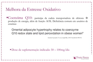 Melhora da Estresse Oxidativo
Coenzima Q10: participa da cadeia transportadora de elétrons 
produção de energia, além de função AOX. Deficiência comum em usuários de
estatinas
Dose de suplementação indicada: 50 – 100mg/dia
Grenier-Larouche T et al. J Lipid Res. 2015 Oct;56(10):1985-92
 