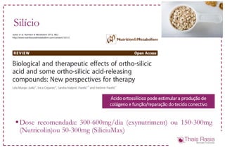 Silício
Dose recomendada: 300-600mg/dia (exynutriment) ou 150-300mg
(Nutricolin)ou 50-300mg (SiliciuMax)
Ácido ortossilícico pode estimular a produção de
colágeno e função/reparação do tecido conectivo
 