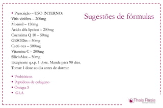 Sugestões de fórmulas
 Prescrição – USO INTERNO:
Vitis vinifera – 200mg
Morosil – 150mg
Ácido alfa lipoico – 200mg
Coenzima Q 10 – 50mg
GliSODin – 50mg
Cacti-nea – 500mg
Vitamina C – 200mg
SiliciuMax – 50mg
Excipiente q.s.p. 1 dose. Mande para 90 dias.
Tomar 1 dose ao dia antes de dormir.
 Probióticos
 Peptídeos de colágeno
 Ômega 3
 GLA
 