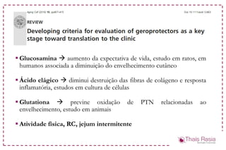  Glucosamina  aumento da expectativa de vida, estudo em ratos, em
humanos associada a diminuição do envelhecimento cutâneo
 Ácido elágico  diminui destruição das fibras de colágeno e resposta
inflamatória, estudos em cultura de células
 Glutationa  previne oxidação de PTN relacionadas ao
envelhecimento, estudo em animais
 Atividade física, RC, jejum intermitente
 