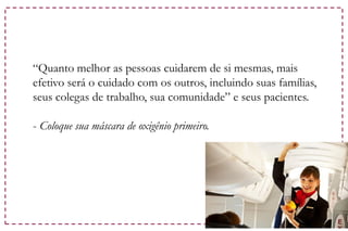 “Quanto melhor as pessoas cuidarem de si mesmas, mais
efetivo será o cuidado com os outros, incluindo suas famílias,
seus colegas de trabalho, sua comunidade” e seus pacientes.
- Coloque sua máscara de oxigênio primeiro.
 