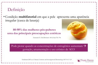 • Condição multifatorial em que a pele apresenta uma aparência
irregular (casca de laranja)
Definição
Friedmann D.P. et al. Clinical, Cosmetic and Investigational Dermatology 2017:10 17–23
80-90% das mulheres pós-puberes
uma das principais preocupações estéticas
Emanuele E. Clin Dermatol. 2013;31(6):725–730.
Pode piorar quando as concentrações de estrogênios aumentam 
gestação, amamentação e uso crônico de ACO
 