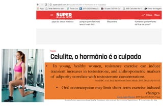 • In young, healthy women, resistance exercise can induce
transient increases in testosterone, and anthropometric markers
of adiposity correlate with testosterone concentrations
Nindl BC et al. Int J Sport Nutr Exerc Metab. 2001 Dec;11(4):451-65.
• Oral contraception may limit short-term exercise-induced
changes.
Eur J Appl Physiol. 2009 Jun;106(3):365-73gar
 