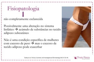 não completamente esclarecida
Possivelmente uma alteração no sistema
linfático  acúmulo de substâncias no tecido
adiposo subcutâneo
Não é uma condição específica de mulheres
com excesso de peso  mas o excesso de
tecido adiposo pode exacerbar
Fisiopatologia
Godoy et al. Clinical, Cosmetic and Investigational Dermatology 2011:4 55–59.
 