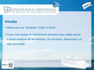 Privalia
 Redes que usa: Facebook, Twitter e Orkut.

 Como: tem equipe de atendimento exclusiva para mídias sociais
 e possui avatares de atendimento. No Facebook, desenvolveu um
 app para Ajuda.
 