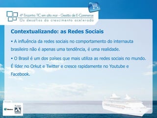 Contextualizando: as Redes Sociais
 A influência da redes sociais no comportamento do internauta
brasileiro não é apenas uma tendência, é uma realidade.

 O Brasil é um dos países que mais utiliza as redes sociais no mundo.
É líder no Orkut e Twitter e cresce rapidamente no Youtube e
Facebook.
 