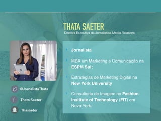 @JornalistaThata
Thata Saeter
Thasaeter
THATA SAETERDiretora Executiva da Jornalistica Media Relations
‣ Jornalista
‣ MBA em Marketing e Comunicação na
ESPM Sul;
‣ Estratégias de Marketing Digital na
New York University
‣ Consultoria de Imagem no Fashion
Institute of Technology (FIT) em
Nova York.
 