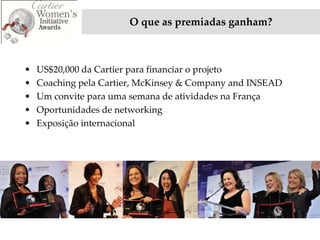 O que as premiadas ganham?



•   US$20,000 da Cartier para financiar o projeto
•   Coaching pela Cartier, McKinsey & Company and INSEAD
•   Um convite para uma semana de atividades na França
•   Oportunidades de networking
•   Exposição internacional
 