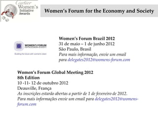 Women’s Forum for the Economy and Society




                      Women’s Forum Brazil 2012
                      31 de maio – 1 de junho 2012
                      São Paulo, Brasil
                      Para mais informação, envie um email
                      para delegates2012@womens-forum.com

Women’s Forum Global Meeting 2012
8th Edition
10 -11- 12 de outubro 2012
Deauville, França
As inscrições estarão abertas a partir de 1 de fevereiro de 2012.
Para mais informações envie um email para delegates2012@womens-
forum.com
 