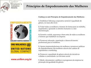 Princípios de Empoderamento das Mulheres


                    Conheça os sete Princípios de Empoderamento das Mulheres:

                    1. Estabelecer liderança corporativa sensível à igualdade de
                    gênero, no mais alto nível.

                    2. Tratar todas as mulheres e homens de forma justa no trabalho,
                    respeitando e apoiando os direitos humanos e a não-
                    discriminação.

                    3. Garantir a saúde, segurança e bem-estar de todas as mulheres
                    e homens que trabalham na empresa.

                    4. Promover educação, capacitação e desenvolvimento
                    profissional para as mulheres.

                    5. Apoiar empreendedorismo de mulheres e promover políticas
                    de empoderamento das mulheres através das cadeias de
                    suprimentos e marketing.

                    6. Promover a igualdade de gênero através de iniciativas
                    voltadas à comunidade e ao ativismo social.

www.unifem.org.br   7. Medir, documentar e publicar os progressos da empresa na
                    promoção da igualdade de gênero.
 