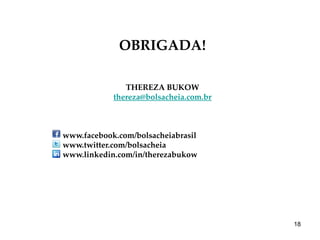 OBRIGADA!

               THEREZA BUKOW
            thereza@bolsacheia.com.br



www.facebook.com/bolsacheiabrasil
www.twitter.com/bolsacheia
www.linkedin.com/in/therezabukow




                                        18
 