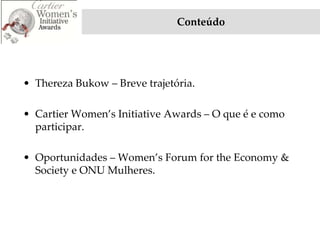 Conteúdo




• Thereza Bukow – Breve trajetória.

• Cartier Women’s Initiative Awards – O que é e como
  participar.

• Oportunidades – Women’s Forum for the Economy &
  Society e ONU Mulheres.
 