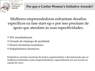Por que o Cartier Women’s Initiative Awards?


 Mulheres empreendedoras enfrantam desafios
específicos na fase start-up e por isso precisam de
   apoio que atendam às suas especificidades.

• 30% mundialmente
• Geração de emprego de qualidade
• Desenvolvimento econômico
• Indepêndencia financeira


Estatísticas recentes mostram de forma surpreendente a discriminação que as
mulheres enfrentam como empreendedoras, especialmente em seu acesso ao
capital de risco.
 