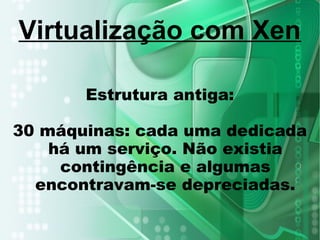 Estrutura antiga:
30 máquinas: cada uma dedicada
há um serviço. Não existia
contingência e algumas
encontravam-se depreciadas.
Virtualização com Xen
 