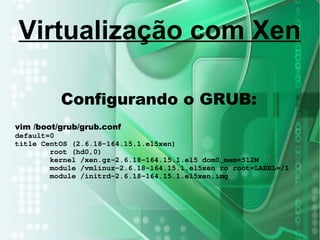 Configurando o GRUB:
vim /boot/grub/grub.conf
default=0
title CentOS (2.6.18-164.15.1.el5xen)
root (hd0,0)
kernel /xen.gz-2.6.18-164.15.1.el5 dom0_mem=512M
module /vmlinuz-2.6.18-164.15.1.el5xen ro root=LABEL=/1
module /initrd-2.6.18-164.15.1.el5xen.img
Virtualização com Xen
 