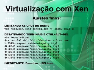 Ajustes finos:
LIMITANDO AS CPUs DO DOM-0
vim /etc/xen/xend-config.sxp => (dom0-cpus 1)
DESATIVANDO TERMINAIS E CTRL+ALT+DEL
vim /etc/inittab
#ca::ctrlaltdel:/sbin/shutdown -t3 -r now
1:2345:respawn:/sbin/mingetty tty1
#2:2345:respawn:/sbin/mingetty tty2
#3:2345:respawn:/sbin/mingetty tty3
#4:2345:respawn:/sbin/mingetty tty4
#5:2345:respawn:/sbin/mingetty tty5
#6:2345:respawn:/sbin/mingetty tty6
IMPORTANTE: Desative o SELinux
Virtualização com Xen
 