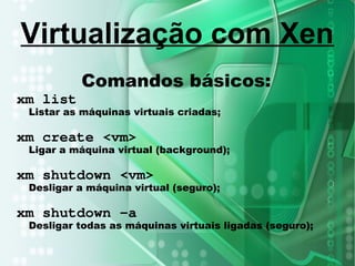 Comandos básicos:
xm list
Listar as máquinas virtuais criadas;
xm create <vm>
Ligar a máquina virtual (background);
xm shutdown <vm>
Desligar a máquina virtual (seguro);
xm shutdown –a
Desligar todas as máquinas virtuais ligadas (seguro);
Virtualização com Xen
 