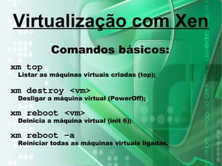 Comandos básicos:
xm top
Listar as máquinas virtuais criadas (top);
xm destroy <vm>
Desligar a máquina virtual (PowerOff);
xm reboot <vm>
Deinicia a máquina virtual (init 6);
xm reboot –a
Reiniciar todas as máquinas virtuais ligadas.
Virtualização com Xen
 