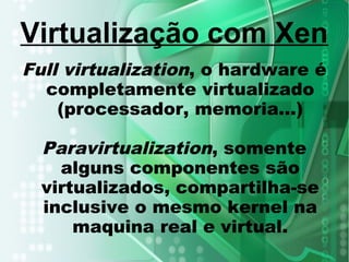 Full virtualization, o hardware é
completamente virtualizado
(processador, memoria...)
Paravirtualization, somente
alguns componentes são
virtualizados, compartilha-se
inclusive o mesmo kernel na
maquina real e virtual.
Virtualização com Xen
 