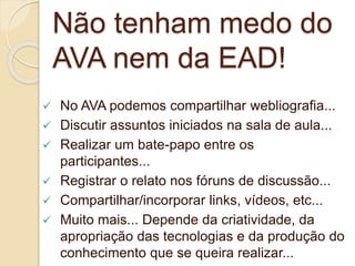 Não tenham medo do 
AVA nem da EAD! 
 No AVA podemos compartilhar webliografia... 
 Discutir assuntos iniciados na sala de aula... 
 Realizar um bate-papo entre os 
participantes... 
 Registrar o relato nos fóruns de discussão... 
 Compartilhar/incorporar links, vídeos, etc... 
 Muito mais... Depende da criatividade, da 
apropriação das tecnologias e da produção do 
conhecimento que se queira realizar... 
 