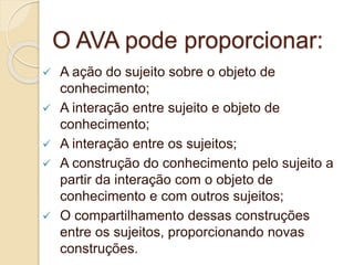 O AVA pode proporcionar: 
 A ação do sujeito sobre o objeto de 
conhecimento; 
 A interação entre sujeito e objeto de 
conhecimento; 
 A interação entre os sujeitos; 
 A construção do conhecimento pelo sujeito a 
partir da interação com o objeto de 
conhecimento e com outros sujeitos; 
 O compartilhamento dessas construções 
entre os sujeitos, proporcionando novas 
construções. 
 