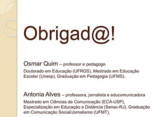 Obrigad@! 
Osmar Quim – professor e pedagogo 
Doutorado em Educação (UFRGS), Mestrado em Educação 
Escolar (Unesp), Graduação em Pedagogia (UFMS). 
Antonia Alves – professora, jornalista e educomunicadora 
Mestrado em Ciências da Comunicação (ECA-USP), 
Especialização em Educação a Distância (Senac-RJ), Graduação 
em Comunicação Social/Jornalismo (UFMT), 

