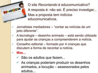O site Recontando é educomunicativo? 
A resposta é: não sei. É preciso investigar... 
Mas a proposta tem indícios 
educomunicativos. 
 Jornalistas mediadores – “contar as notícias de um 
jeito diferente”. 
 A tecnologia – desenho animado – está sendo utilizada 
para ajudar as crianças a compreenderem a notícia. 
 Conselho editorial – formado por 4 crianças que 
discutem a forma de recontar a notícia. 
 Mas... 
 São os adultos que fazem... 
 As crianças poderiam produzir os desenhos 
animados, a locução – assessorados pelos 
adultos... 
 