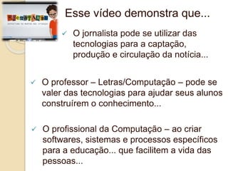 Esse vídeo demonstra que... 
 O jornalista pode se utilizar das 
tecnologias para a captação, 
produção e circulação da notícia... 
 O professor – Letras/Computação – pode se 
valer das tecnologias para ajudar seus alunos 
construírem o conhecimento... 
 O profissional da Computação – ao criar 
softwares, sistemas e processos específicos 
para a educação... que facilitem a vida das 
pessoas... 
 