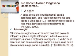 No Construtivismo Piagetiano 
destacamos... 
 A ação: 
A ação do sujeito é fundamental para a 
aprendizagem, pois “todo conhecimento está 
ligado a uma ação” [...] “conhecer não é copiar o 
real, mas agir sobre ele e transformá-lo” 
(PIAGET, 2000). 
 A interação: 
“O verbo interagir refere-se sempre aos dois polos da 
relação: sujeito e objeto interagem, indivíduo e meio 
interagem, alunos e professor interagem – o verbo quer 
dizer que não só o sujeito age sobre o objeto, mas que o 
objeto também age sobre o sujeito[...] ” (BECKER, 2012). 
 
