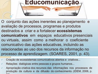 Educomunicação 
O conjunto das ações inerentes ao planejamento e 
avaliação de processos, programas e produtos 
destinados a criar e a fortalecer ecossistemas 
comunicativos em espaços educativos presenciais 
ou virtuais, assim como a melhorar o coeficiente 
comunicativo das ações educativas, incluindo as 
relacionadas ao uso dos recursos da informação no 
processo de aprendizagem. (SOARES, 2001, p. 43). 
 Criação de ecossistemas comunicativos abertos e criativos... 
 Relações dialógicas entre pessoas e grupos humanos... 
 Apropriação criativa dos recursos das informações nos processos de 
produção da cultura e da difusão do conhecimento. (IDEM, 2006, p. 
93). 
 