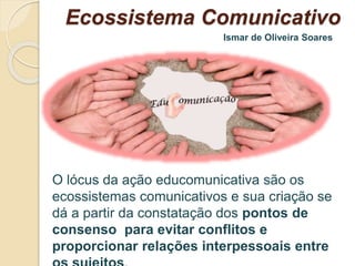 Ecossistema Comunicativo 
Ismar de Oliveira Soares 
O lócus da ação educomunicativa são os 
ecossistemas comunicativos e sua criação se 
dá a partir da constatação dos pontos de 
consenso para evitar conflitos e 
proporcionar relações interpessoais entre 
os sujeitos. 
 