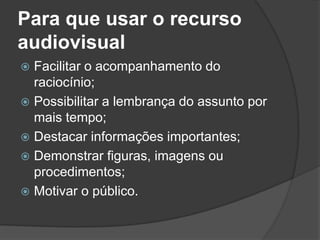 Para que usar o recurso
audiovisual
 Facilitar o acompanhamento do
raciocínio;
 Possibilitar a lembrança do assunto por
mais tempo;
 Destacar informações importantes;
 Demonstrar figuras, imagens ou
procedimentos;
 Motivar o público.
 