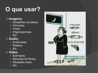 O que usar?
 Imagens;
 Simplificar conceitos;
 Fórmulas;
 Fotos;
 Organogramas;
 Etc.
 Áudio;
 Entrevistas;
 Relatos;
 Etc.
 Vídeo;
 Exemplos;
 Recortes de filmes;
 Situações reais;
 Etc.
 