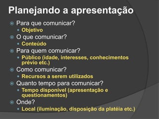 Planejando a apresentação
 Para que comunicar?
 Objetivo
 O que comunicar?
 Conteúdo
 Para quem comunicar?
 Público (idade, interesses, conhecimentos
prévio etc.)
 Como comunicar?
 Recursos a serem utilizados
 Quanto tempo para comunicar?
 Tempo disponível (apresentação e
questionamentos)
 Onde?
 Local (iluminação, disposição da platéia etc.)
 