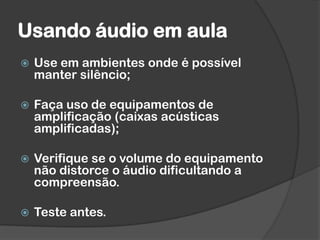 Usando áudio em aula
 Use em ambientes onde é possível
manter silêncio;
 Faça uso de equipamentos de
amplificação (caixas acústicas
amplificadas);
 Verifique se o volume do equipamento
não distorce o áudio dificultando a
compreensão.
 Teste antes.
 