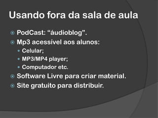 Usando fora da sala de aula
 PodCast: “áudioblog”.
 Mp3 acessível aos alunos:
 Celular;
 MP3/MP4 player;
 Computador etc.
 Software Livre para criar material.
 Site gratuito para distribuir.
 