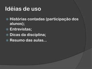 Idéias de uso
 Histórias contadas (participação dos
alunos);
 Entrevistas;
 Dicas da disciplina;
 Resumo das aulas...
 