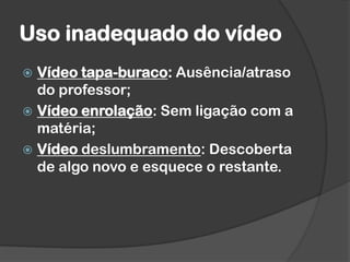 Uso inadequado do vídeo
 Vídeo tapa-buraco: Ausência/atraso
do professor;
 Vídeo enrolação: Sem ligação com a
matéria;
 Vídeo deslumbramento: Descoberta
de algo novo e esquece o restante.
 