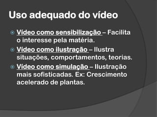 Uso adequado do vídeo
 Vídeo como sensibilização – Facilita
o interesse pela matéria.
 Vídeo como ilustração – Ilustra
situações, comportamentos, teorias.
 Vídeo como simulação – Ilustração
mais sofisticadas. Ex: Crescimento
acelerado de plantas.
 