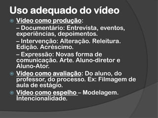 Uso adequado do vídeo
 Vídeo como produção:
– Documentário: Entrevista, eventos,
experiências, depoimentos.
– Intervenção: Alteração. Releitura.
Edição. Acréscimo.
– Expressão: Novas forma de
comunicação. Arte. Aluno-diretor e
Aluno-Ator.
 Vídeo como avaliação: Do aluno, do
professor, do processo. Ex: Filmagem de
aula de estágio.
 Vídeo como espelho – Modelagem.
Intencionalidade.
 