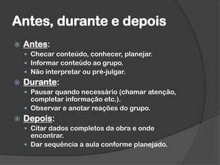 Antes, durante e depois
 Antes:
 Checar conteúdo, conhecer, planejar.
 Informar conteúdo ao grupo.
 Não interpretar ou pré-julgar.
 Durante:
 Pausar quando necessário (chamar atenção,
completar informação etc.).
 Observar e anotar reações do grupo.
 Depois:
 Citar dados completos da obra e onde
encontrar.
 Dar sequência a aula conforme planejado.
 