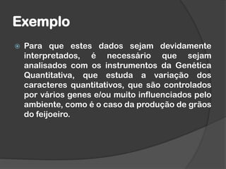 Exemplo
 Para que estes dados sejam devidamente
interpretados, é necessário que sejam
analisados com os instrumentos da Genética
Quantitativa, que estuda a variação dos
caracteres quantitativos, que são controlados
por vários genes e/ou muito influenciados pelo
ambiente, como é o caso da produção de grãos
do feijoeiro.
 