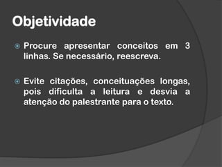 Objetividade
 Procure apresentar conceitos em 3
linhas. Se necessário, reescreva.
 Evite citações, conceituações longas,
pois dificulta a leitura e desvia a
atenção do palestrante para o texto.
 
