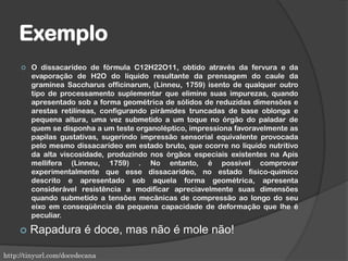 Exemplo
 O dissacarídeo de fórmula C12H22O11, obtido através da fervura e da
evaporação de H2O do líquido resultante da prensagem do caule da
gramínea Saccharus officinarum, (Linneu, 1759) isento de qualquer outro
tipo de processamento suplementar que elimine suas impurezas, quando
apresentado sob a forma geométrica de sólidos de reduzidas dimensões e
arestas retilíneas, configurando pirâmides truncadas de base oblonga e
pequena altura, uma vez submetido a um toque no órgão do paladar de
quem se disponha a um teste organoléptico, impressiona favoravelmente as
papilas gustativas, sugerindo impressão sensorial equivalente provocada
pelo mesmo dissacarídeo em estado bruto, que ocorre no líquido nutritivo
da alta viscosidade, produzindo nos órgãos especiais existentes na Apis
mellifera (Linneu, 1759) . No entanto, é possível comprovar
experimentalmente que esse dissacarídeo, no estado físico-químico
descrito e apresentado sob aquela forma geométrica, apresenta
considerável resistência a modificar apreciavelmente suas dimensões
quando submetido a tensões mecânicas de compressão ao longo do seu
eixo em conseqüência da pequena capacidade de deformação que lhe é
peculiar.
 Rapadura é doce, mas não é mole não!
http://tinyurl.com/docedecana
 